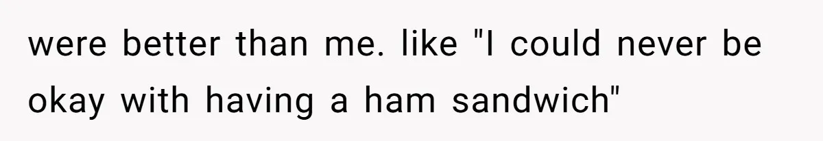 were better than me. like "I could never be okay with having a ham sandwich"