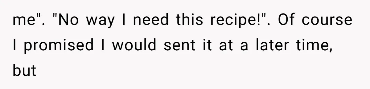 me". "No way I need this recipe!". Of course I promised I would sent it at a later time, but