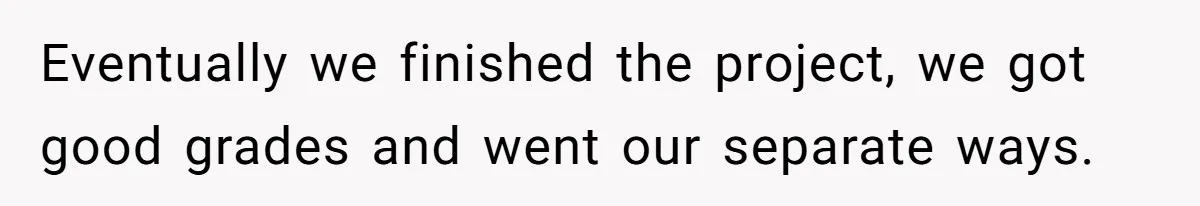 Eventually we finished the project, we got good grades and went our separate ways.
