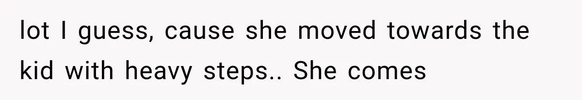 lot I guess, cause she moved towards the kid with heavy steps.. She comes