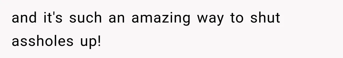 and it's such an amazing way to shut assholes up!