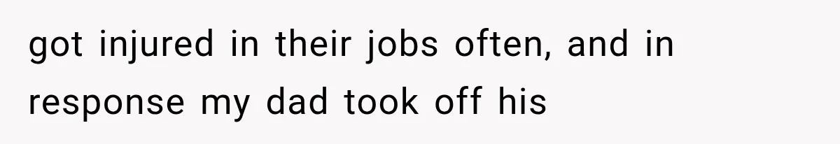 got injured in their jobs often, and in response my dad took off his