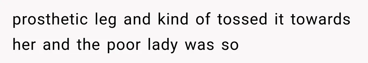 prosthetic leg and kind of tossed it towards her and the poor lady was so