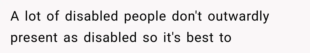 A lot of disabled people don't outwardly present as disabled so it's best to