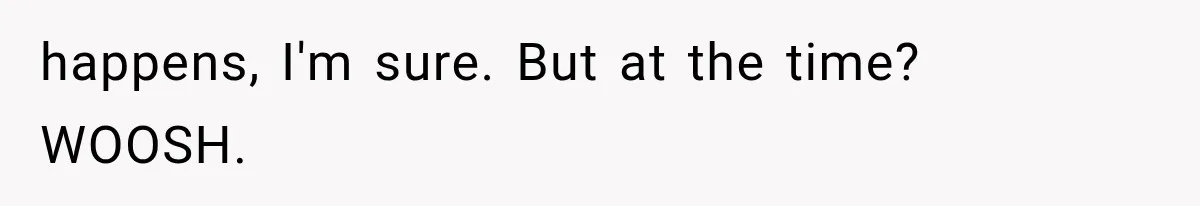 happens, I'm sure. But at the time? WOOSH.