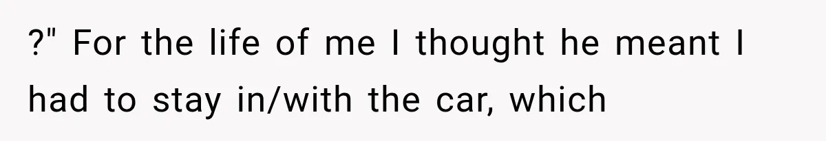 ?" For the life of me I thought he meant I had to stay in/with the car, which