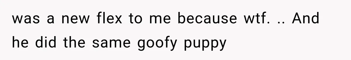 was a new flex to me because wtf. .. And he did the same goofy puppy