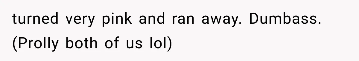 turned very pink and ran away. Dumbass. (Prolly both of us lol)