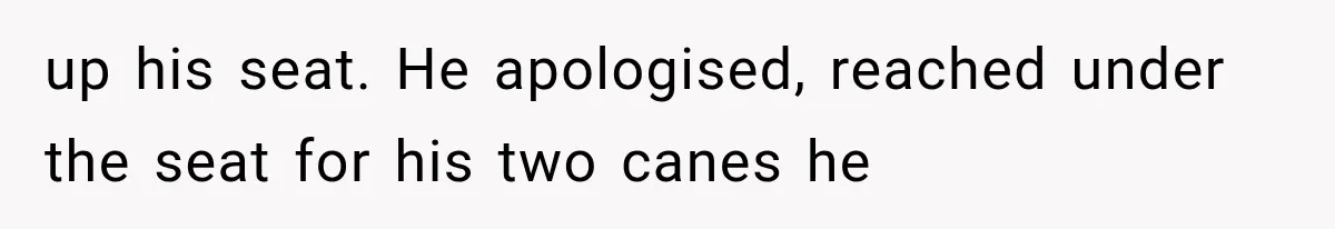 up his seat. He apologised, reached under the seat for his two canes he