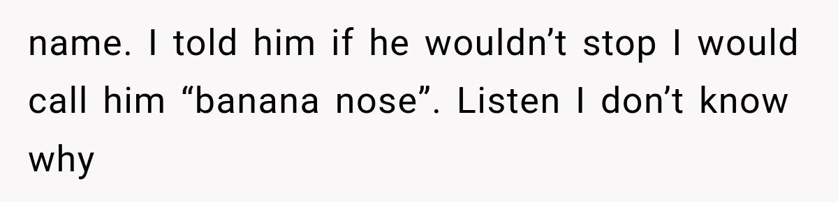 Coworker Humiliates Her Behind Closed Doors, Then Her Hidden Camera Reveals Everyone Involved name. I told him if he wouldn’t stop I would call him “banana nose”. Listen I don’t know why