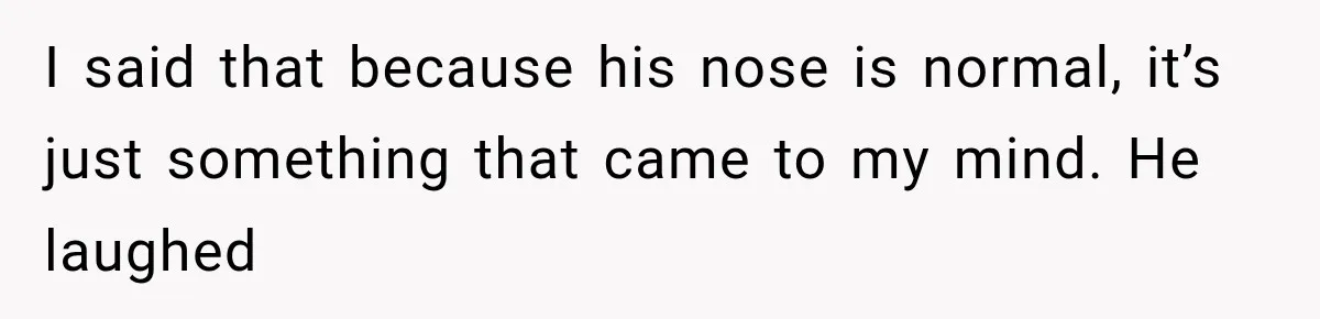 Coworker Humiliates Her Behind Closed Doors, Then Her Hidden Camera Reveals Everyone Involved I said that because his nose is normal, it’s just something that came to my mind. He laughed