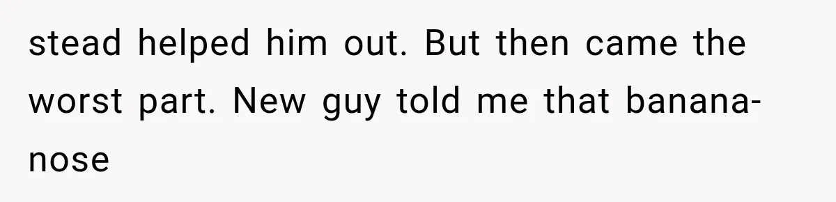 Coworker Humiliates Her Behind Closed Doors, Then Her Hidden Camera Reveals Everyone Involved stead helped him out. But then came the worst part. New guy told me that banana-nose