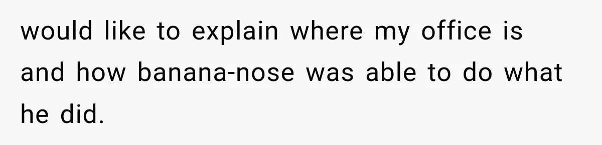 Coworker Humiliates Her Behind Closed Doors, Then Her Hidden Camera Reveals Everyone Involved would like to explain where my office is and how banana-nose was able to do what he did.