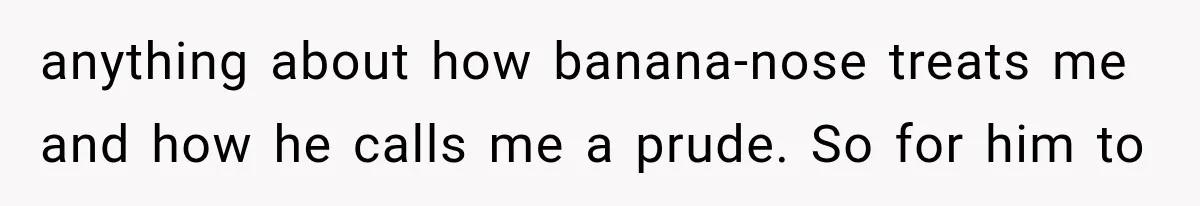 Coworker Humiliates Her Behind Closed Doors, Then Her Hidden Camera Reveals Everyone Involved anything about how banana-nose treats me and how he calls me a prude. So for him to