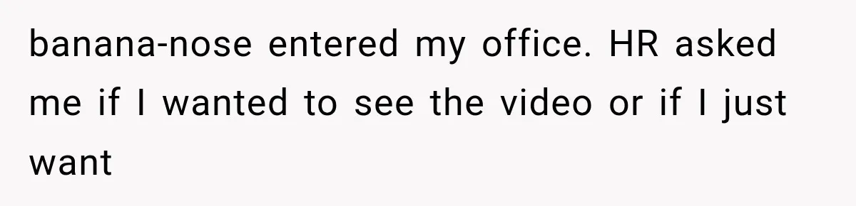Coworker Humiliates Her Behind Closed Doors, Then Her Hidden Camera Reveals Everyone Involved banana-nose entered my office. HR asked me if I wanted to see the video or if I just want