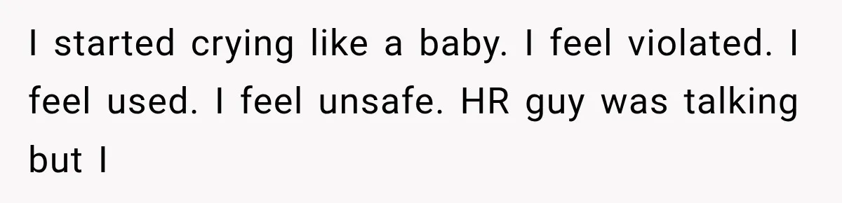 Coworker Humiliates Her Behind Closed Doors, Then Her Hidden Camera Reveals Everyone Involved I started crying like a baby. I feel violated. I feel used. I feel unsafe. HR guy was talking but I