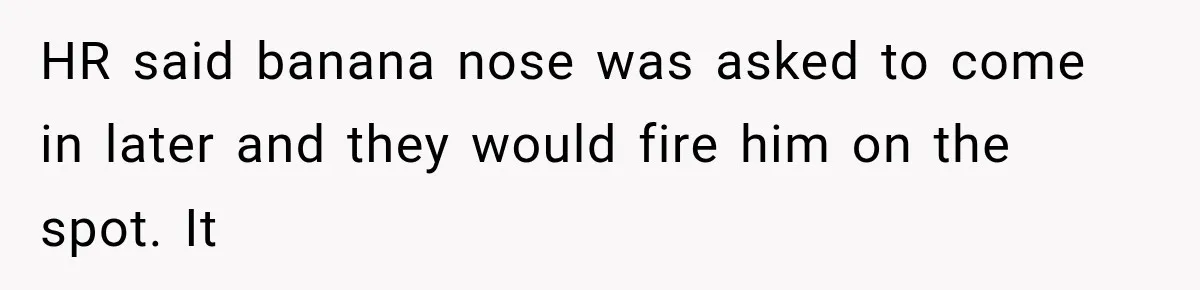 Coworker Humiliates Her Behind Closed Doors, Then Her Hidden Camera Reveals Everyone Involved HR said banana nose was asked to come in later and they would fire him on the spot. It