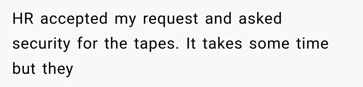 Coworker Humiliates Her Behind Closed Doors, Then Her Hidden Camera Reveals Everyone Involved HR accepted my request and asked security for the tapes. It takes some time but they