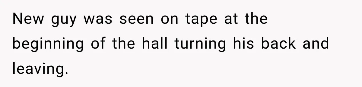 Coworker Humiliates Her Behind Closed Doors, Then Her Hidden Camera Reveals Everyone Involved New guy was seen on tape at the beginning of the hall turning his back and leaving.
