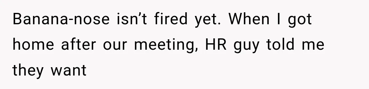 Coworker Humiliates Her Behind Closed Doors, Then Her Hidden Camera Reveals Everyone Involved Banana-nose isn’t fired yet. When I got home after our meeting, HR guy told me they want