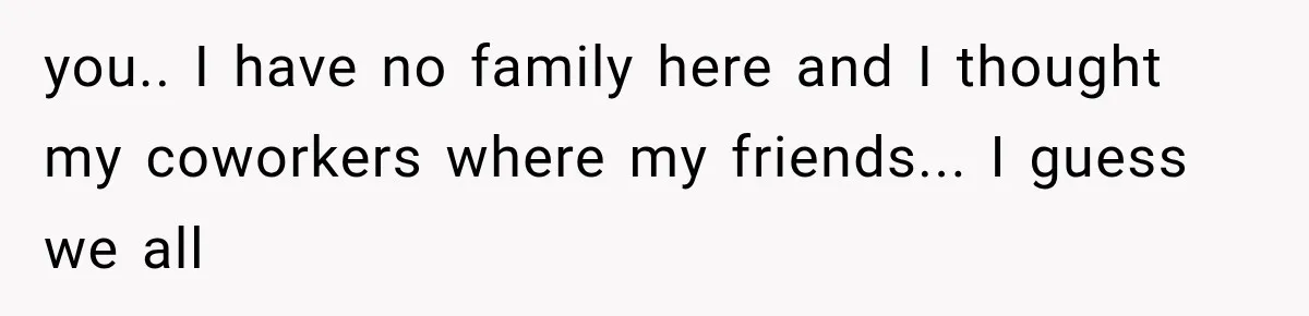 Coworker Humiliates Her Behind Closed Doors, Then Her Hidden Camera Reveals Everyone Involved you.. I have no family here and I thought my coworkers where my friends... I guess we all