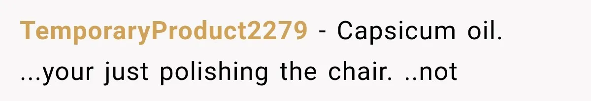 Coworker Humiliates Her Behind Closed Doors, Then Her Hidden Camera Reveals Everyone Involved TemporaryProduct2279 − Capsicum oil. ...your just polishing the chair. ..not