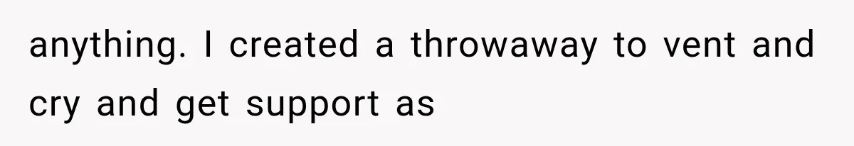 anything. I created a throwaway to vent and cry and get support as