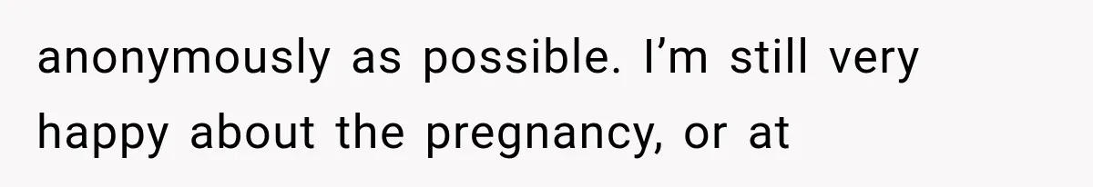 anonymously as possible. I’m still very happy about the pregnancy, or at