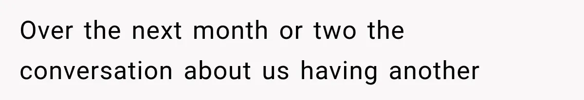 Over the next month or two the conversation about us having another