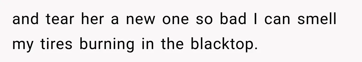 and tear her a new one so bad I can smell my tires burning in the blacktop.