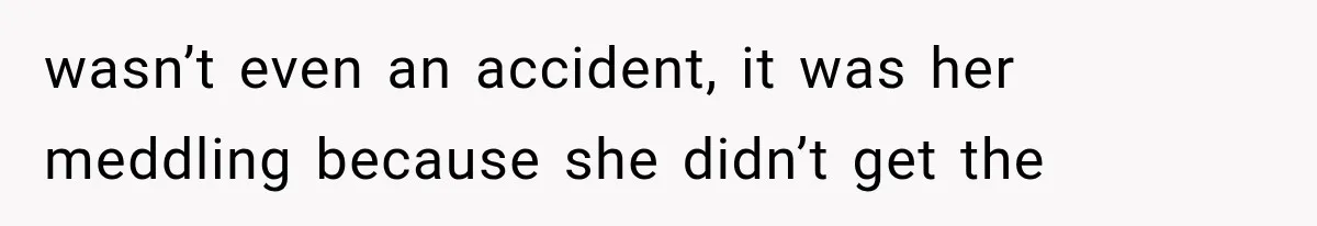 wasn’t even an accident, it was her meddling because she didn’t get the
