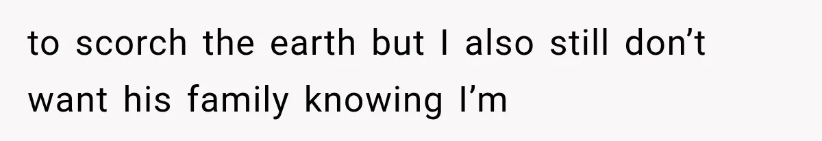 to scorch the earth but I also still don’t want his family knowing I’m