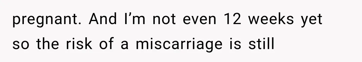pregnant. And I’m not even 12 weeks yet so the risk of a miscarriage is still