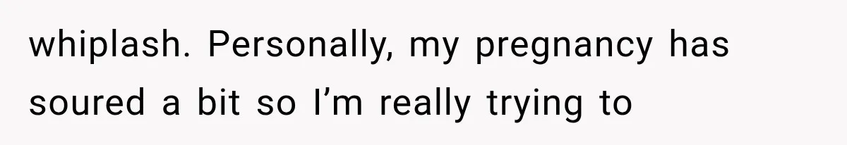whiplash. Personally, my pregnancy has soured a bit so I’m really trying to