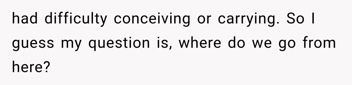 had difficulty conceiving or carrying. So I guess my question is, where do we go from here?