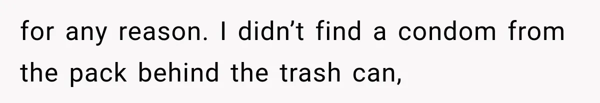 for any reason. I didn’t find a condom from the pack behind the trash can,