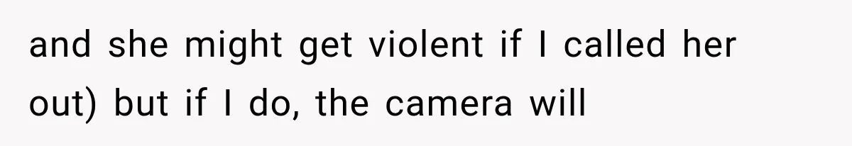 and she might get violent if I called her out) but if I do, the camera will