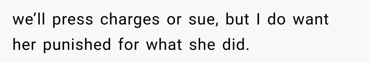 we’ll press charges or sue, but I do want her punished for what she did.