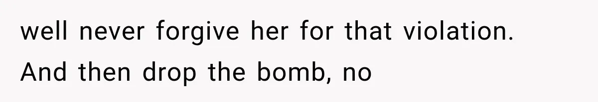 well never forgive her for that violation. And then drop the bomb, no