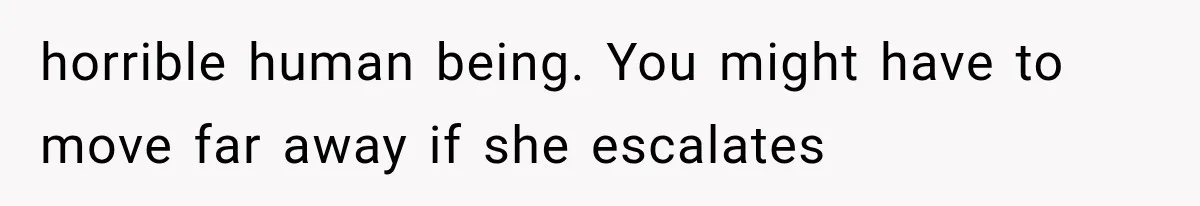 horrible human being. You might have to move far away if she escalates