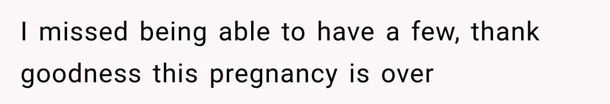 I missed being able to have a few, thank goodness this pregnancy is over