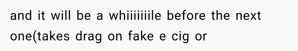 and it will be a whiiiiiiile before the next one(takes drag on fake e cig or