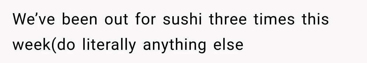 We’ve been out for sushi three times this week(do literally anything else
