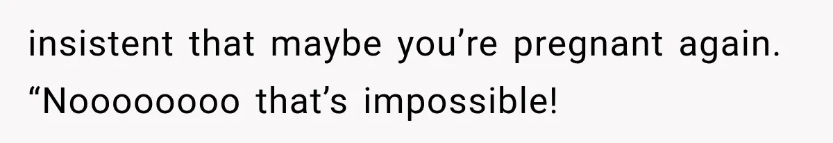insistent that maybe you’re pregnant again. “Noooooooo that’s impossible!