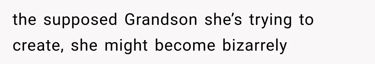 the supposed Grandson she’s trying to create, she might become bizarrely