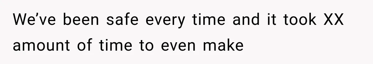 We’ve been safe every time and it took XX amount of time to even make
