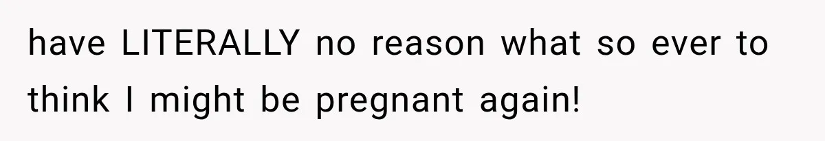 have LITERALLY no reason what so ever to think I might be pregnant again!