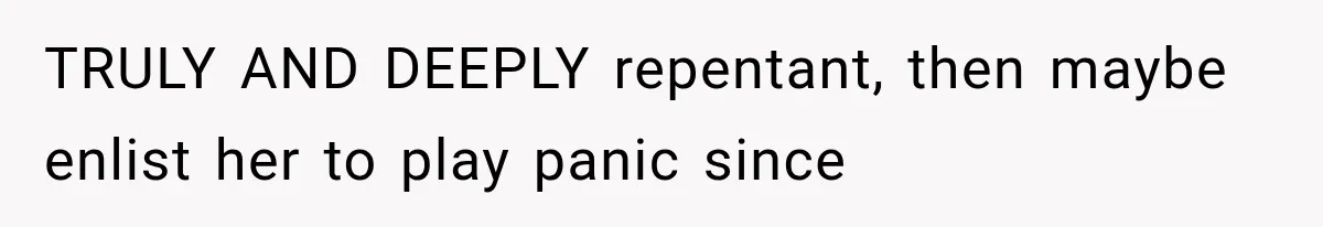 TRULY AND DEEPLY repentant, then maybe enlist her to play panic since