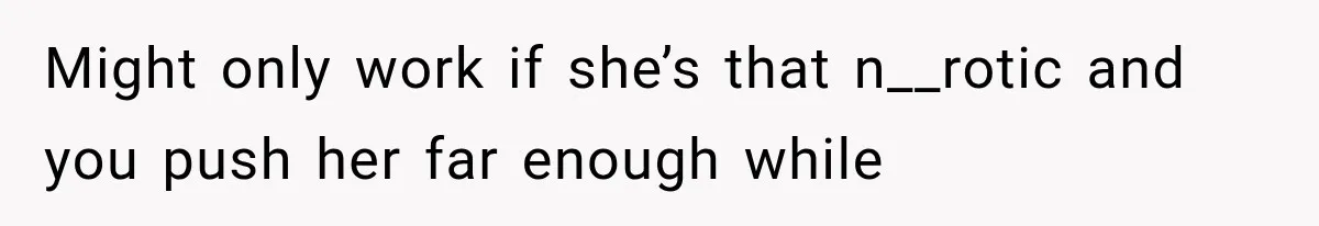 Might only work if she’s that n__rotic and you push her far enough while