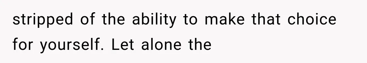 stripped of the ability to make that choice for yourself. Let alone the